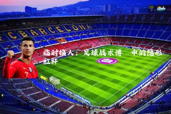 临时换人：足球战术博弈中的隐形杠杆