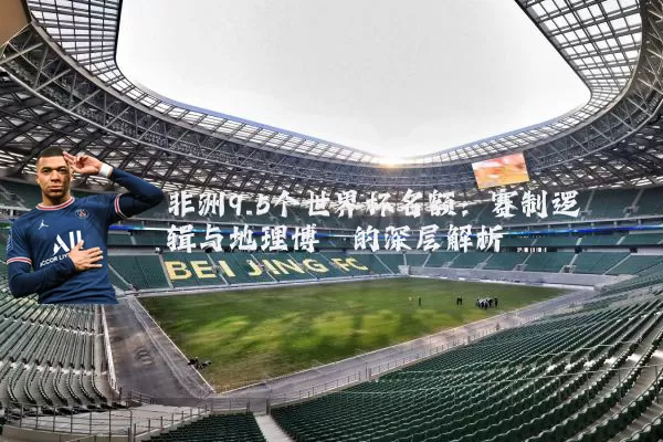 非洲9.5个世界杯名额：赛制逻辑与地理博弈的深层解析